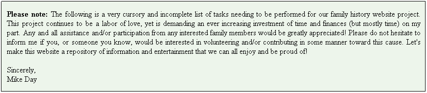 Text Box: Please note: The following is a very cursory and incomplete list of tasks needing to be performed for our family history website project. This project continues to be a labor of love, yet is demanding an ever increasing investment of time and finances (but mostly time) on my part. Any and all assistance and/or participation from any interested family members would be greatly appreciated! Please do not hesitate to inform me if you, or someone you know, would be interested in volunteering and/or contributing in some manner toward this cause. Let's make this website a repository of information and entertainment that we can all enjoy and be proud of!
Sincerely,
Mike Day
